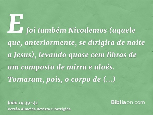 E foi também Nicodemos (aquele que, anteriormente, se dirigira de noite a Jesus), levando quase cem libras de um composto de mirra e aloés.Tomaram, pois, o corp