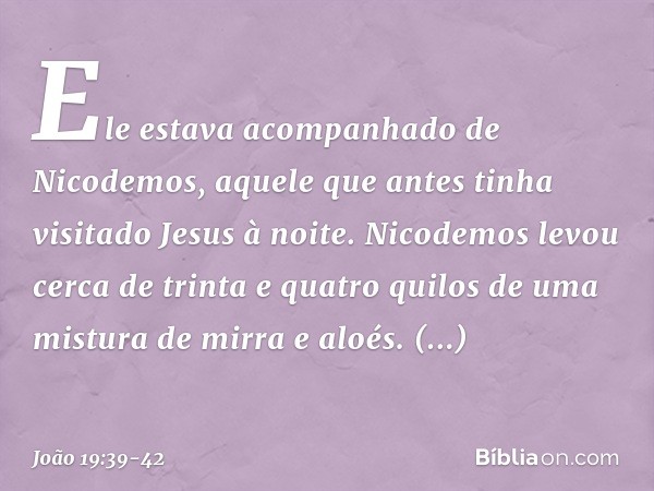 Ele estava acompanhado de Nicodemos, aquele que antes tinha visitado Jesus à noite. Nicodemos levou cerca de trinta e quatro quilos de uma mistura de mirra e al