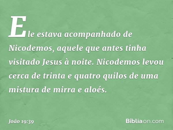 Ele estava acompanhado de Nicodemos, aquele que antes tinha visitado Jesus à noite. Nicodemos levou cerca de trinta e quatro quilos de uma mistura de mirra e al