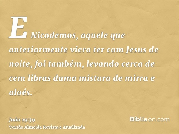 E Nicodemos, aquele que anteriormente viera ter com Jesus de noite, foi também, levando cerca de cem libras duma mistura de mirra e aloés.