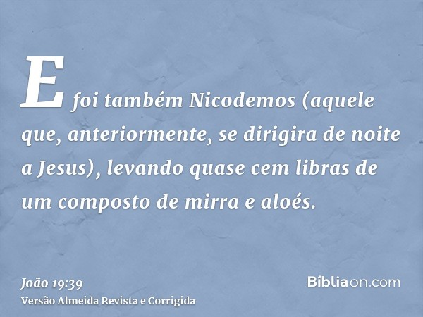 E foi também Nicodemos (aquele que, anteriormente, se dirigira de noite a Jesus), levando quase cem libras de um composto de mirra e aloés.