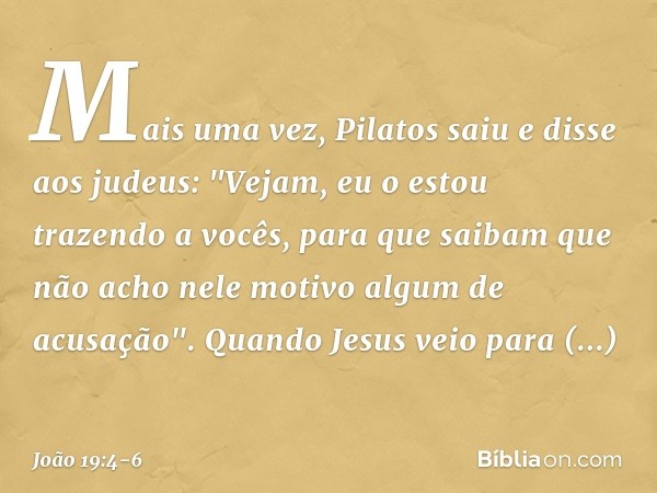 Mais uma vez, Pilatos saiu e disse aos judeus: "Vejam, eu o estou trazendo a vocês, para que saibam que não acho nele motivo algum de acusação". Quando Jesus ve