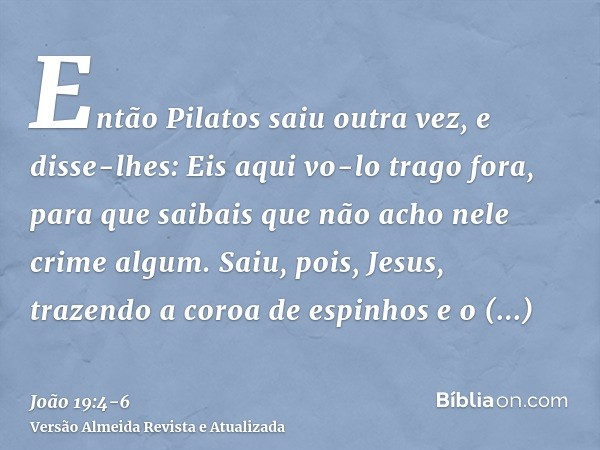 Então Pilatos saiu outra vez, e disse-lhes: Eis aqui vo-lo trago fora, para que saibais que não acho nele crime algum.Saiu, pois, Jesus, trazendo a coroa de esp