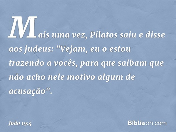 Mais uma vez, Pilatos saiu e disse aos judeus: "Vejam, eu o estou trazendo a vocês, para que saibam que não acho nele motivo algum de acusação". -- João 19:4