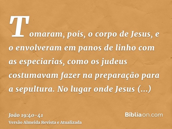 Tomaram, pois, o corpo de Jesus, e o envolveram em panos de linho com as especiarias, como os judeus costumavam fazer na preparação para a sepultura.No lugar on