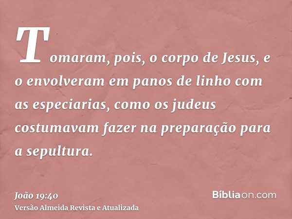 Tomaram, pois, o corpo de Jesus, e o envolveram em panos de linho com as especiarias, como os judeus costumavam fazer na preparação para a sepultura.