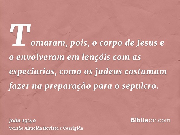 Tomaram, pois, o corpo de Jesus e o envolveram em lençóis com as especiarias, como os judeus costumam fazer na preparação para o sepulcro.
