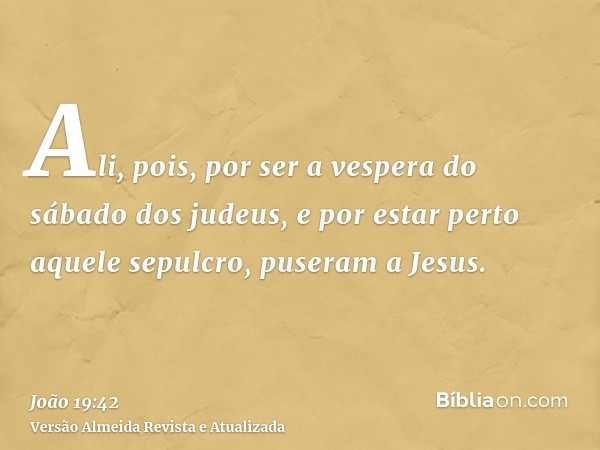 Ali, pois, por ser a vespera do sábado dos judeus, e por estar perto aquele sepulcro, puseram a Jesus.