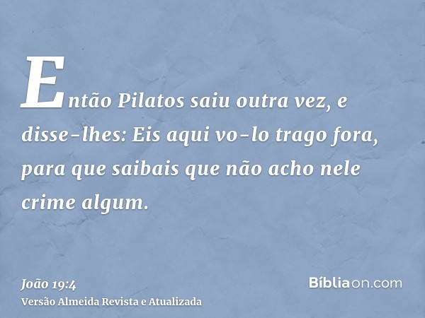 Então Pilatos saiu outra vez, e disse-lhes: Eis aqui vo-lo trago fora, para que saibais que não acho nele crime algum.