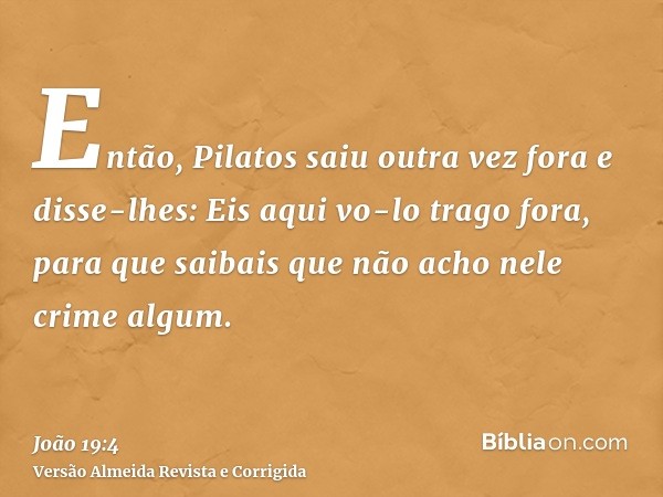 Então, Pilatos saiu outra vez fora e disse-lhes: Eis aqui vo-lo trago fora, para que saibais que não acho nele crime algum.