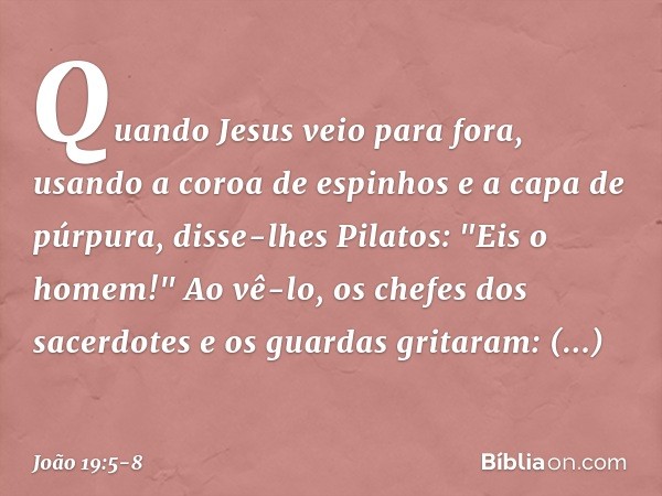 Quando Jesus veio para fora, usando a coroa de espinhos e a capa de púrpura, disse-lhes Pilatos: "Eis o homem!" Ao vê-lo, os chefes dos sacerdotes e os guardas 