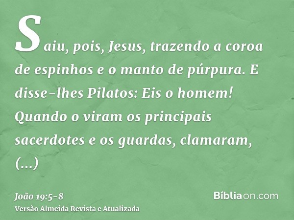 Saiu, pois, Jesus, trazendo a coroa de espinhos e o manto de púrpura. E disse-lhes Pilatos: Eis o homem!Quando o viram os principais sacerdotes e os guardas, cl