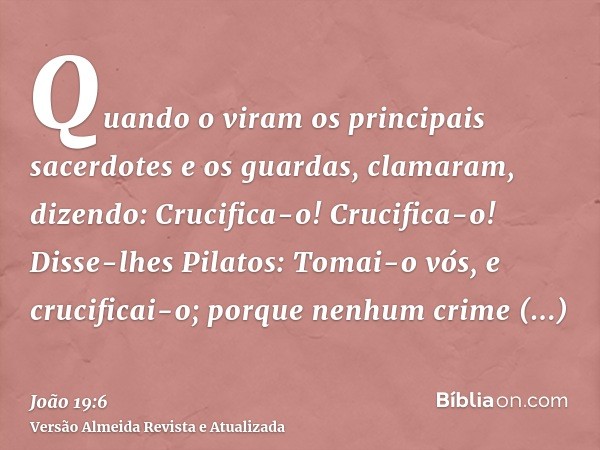 Quando o viram os principais sacerdotes e os guardas, clamaram, dizendo: Crucifica-o! Crucifica-o! Disse-lhes Pilatos: Tomai-o vós, e crucificai-o; porque nenhu