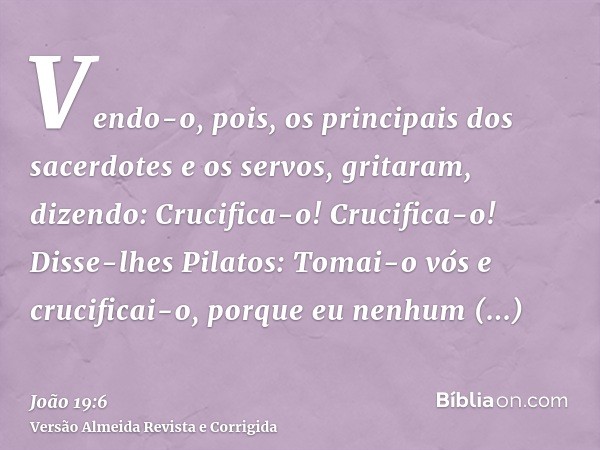 Vendo-o, pois, os principais dos sacerdotes e os servos, gritaram, dizendo: Crucifica-o! Crucifica-o! Disse-lhes Pilatos: Tomai-o vós e crucificai-o, porque eu 