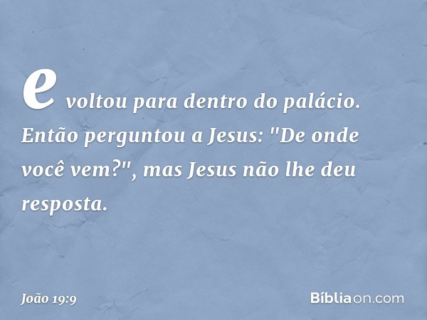 e voltou para dentro do palácio. Então perguntou a Jesus: "De onde você vem?", mas Jesus não lhe deu resposta. -- João 19:9