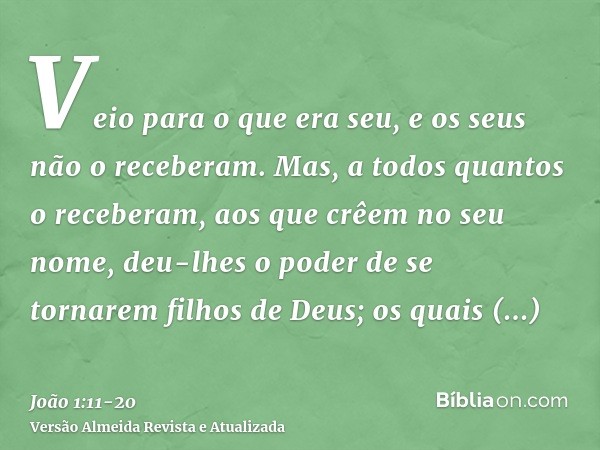 Veio para o que era seu, e os seus não o receberam.Mas, a todos quantos o receberam, aos que crêem no seu nome, deu-lhes o poder de se tornarem filhos de Deus;o