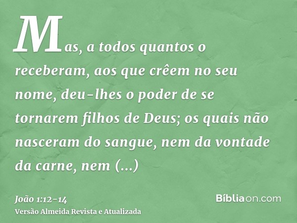 Mas, a todos quantos o receberam, aos que crêem no seu nome, deu-lhes o poder de se tornarem filhos de Deus;os quais não nasceram do sangue, nem da vontade da c