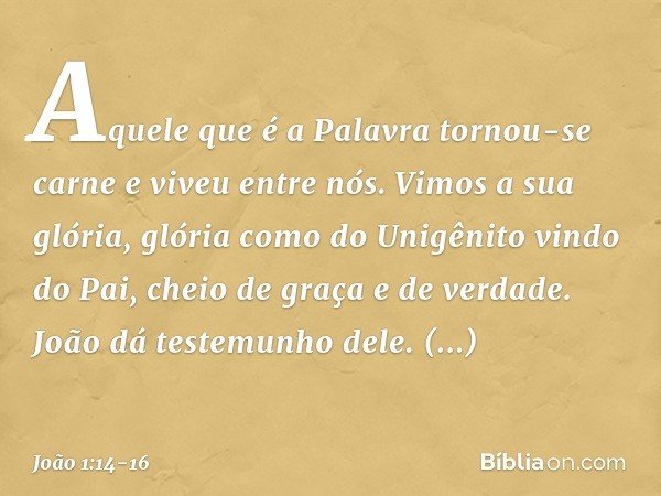 Aquele que é a Palavra tornou-se carne e viveu entre nós. Vimos a sua glória, glória como do Unigênito vindo do Pai, cheio de graça e de verdade. João dá testem