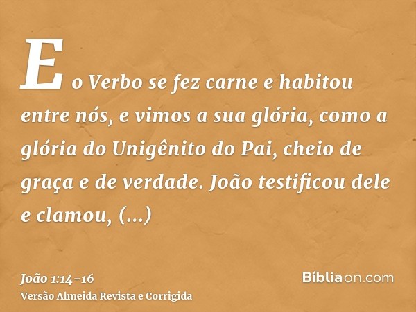 E o Verbo se fez carne e habitou entre nós, e vimos a sua glória, como a glória do Unigênito do Pai, cheio de graça e de verdade.João testificou dele e clamou, 