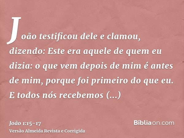 João testificou dele e clamou, dizendo: Este era aquele de quem eu dizia: o que vem depois de mim é antes de mim, porque foi primeiro do que eu.E todos nós rece