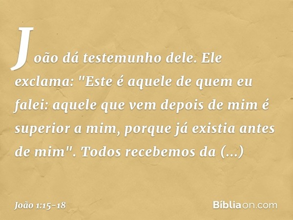 João dá testemunho dele. Ele exclama: "Este é aquele de quem eu falei: aquele que vem depois de mim é superior a mim, porque já existia antes de mim". Todos rec