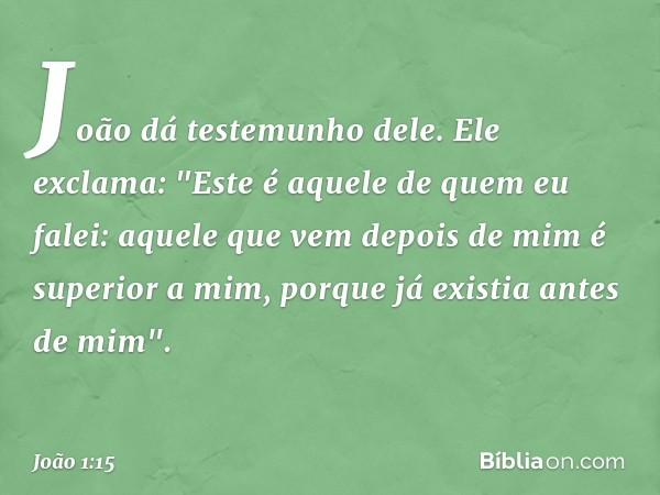 João dá testemunho dele. Ele exclama: "Este é aquele de quem eu falei: aquele que vem depois de mim é superior a mim, porque já existia antes de mim". -- João 1