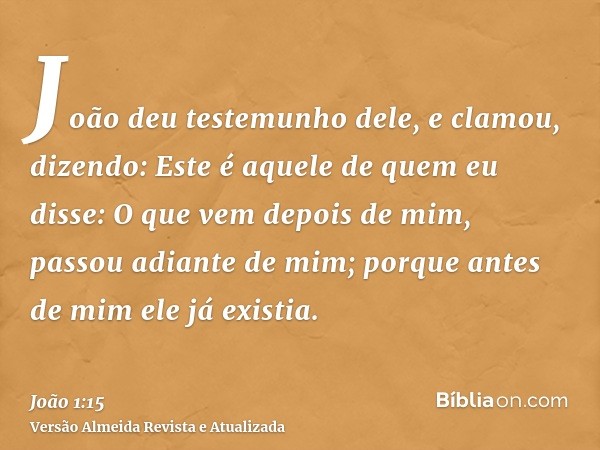 João deu testemunho dele, e clamou, dizendo: Este é aquele de quem eu disse: O que vem depois de mim, passou adiante de mim; porque antes de mim ele já existia.