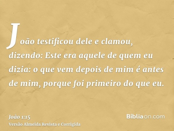 João testificou dele e clamou, dizendo: Este era aquele de quem eu dizia: o que vem depois de mim é antes de mim, porque foi primeiro do que eu.
