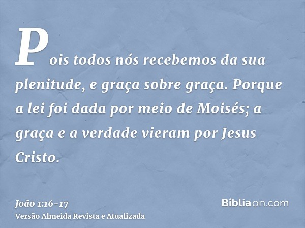 Pois todos nós recebemos da sua plenitude, e graça sobre graça.Porque a lei foi dada por meio de Moisés; a graça e a verdade vieram por Jesus Cristo.