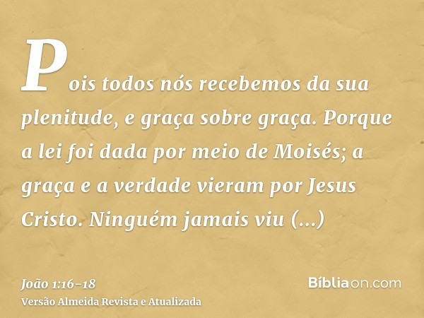 Pois todos nós recebemos da sua plenitude, e graça sobre graça.Porque a lei foi dada por meio de Moisés; a graça e a verdade vieram por Jesus Cristo.Ninguém jam