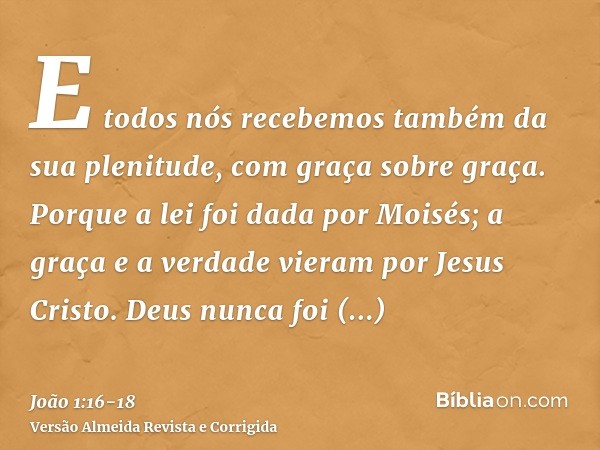 E todos nós recebemos também da sua plenitude, com graça sobre graça.Porque a lei foi dada por Moisés; a graça e a verdade vieram por Jesus Cristo.Deus nunca fo