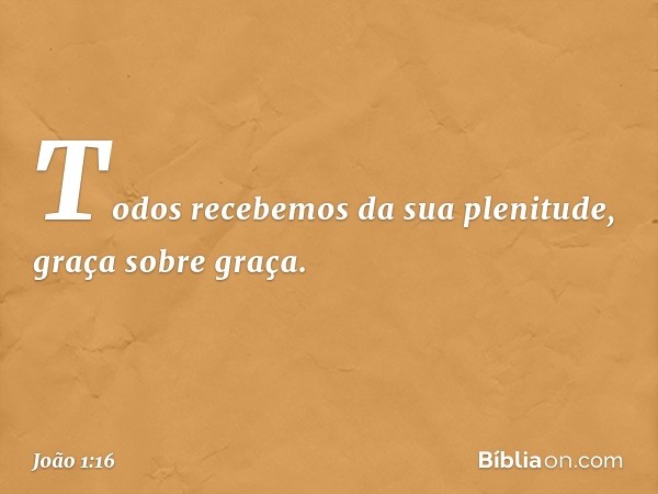 Todos recebemos da sua plenitude, graça sobre graça. -- João 1:16