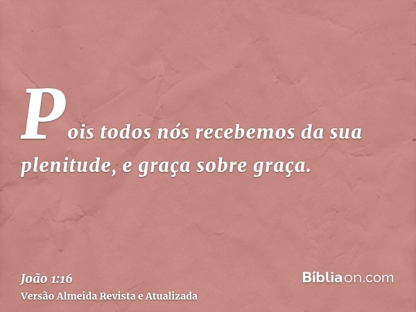 Pois todos nós recebemos da sua plenitude, e graça sobre graça.