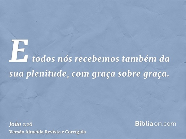 E todos nós recebemos também da sua plenitude, com graça sobre graça.