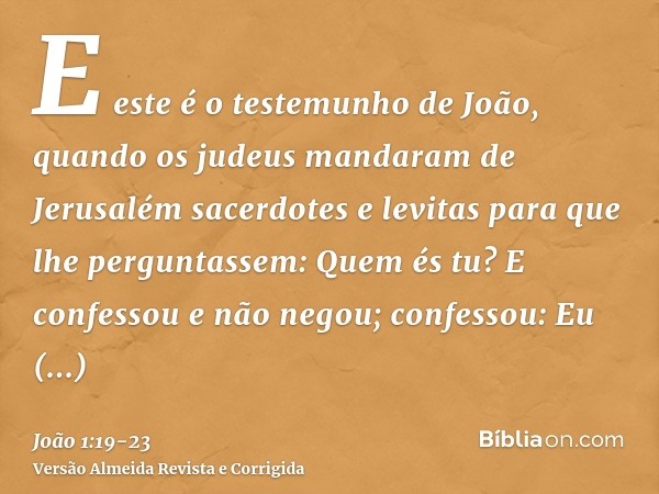 E este é o testemunho de João, quando os judeus mandaram de Jerusalém sacerdotes e levitas para que lhe perguntassem: Quem és tu?E confessou e não negou; confes