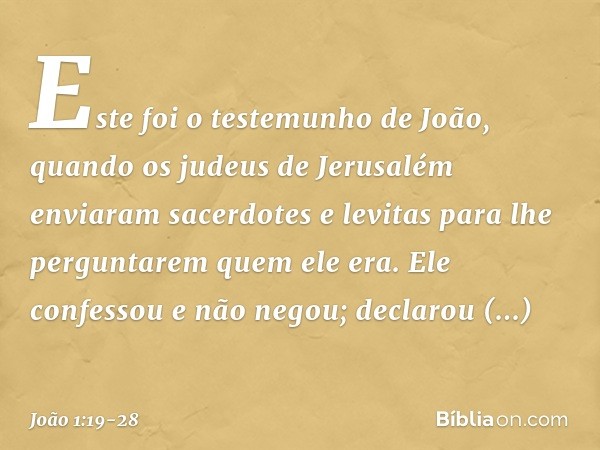 Este foi o testemunho de João, quando os judeus de Jerusalém enviaram sacerdotes e levitas para lhe perguntarem quem ele era. Ele confessou e não negou; declaro