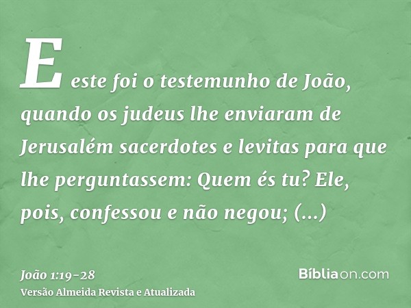 E este foi o testemunho de João, quando os judeus lhe enviaram de Jerusalém sacerdotes e levitas para que lhe perguntassem: Quem és tu?Ele, pois, confessou e nã