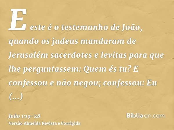 E este é o testemunho de João, quando os judeus mandaram de Jerusalém sacerdotes e levitas para que lhe perguntassem: Quem és tu?E confessou e não negou; confes