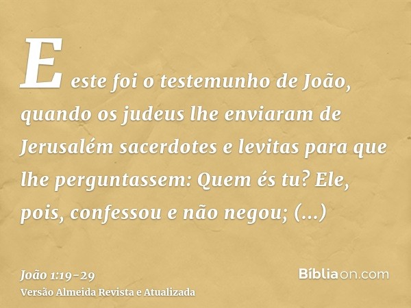 E este foi o testemunho de João, quando os judeus lhe enviaram de Jerusalém sacerdotes e levitas para que lhe perguntassem: Quem és tu?Ele, pois, confessou e nã