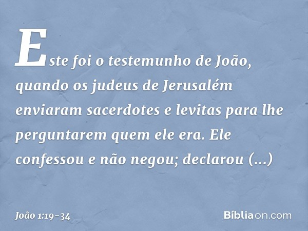 Este foi o testemunho de João, quando os judeus de Jerusalém enviaram sacerdotes e levitas para lhe perguntarem quem ele era. Ele confessou e não negou; declaro