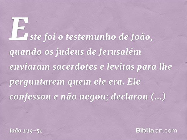 Este foi o testemunho de João, quando os judeus de Jerusalém enviaram sacerdotes e levitas para lhe perguntarem quem ele era. Ele confessou e não negou; declaro