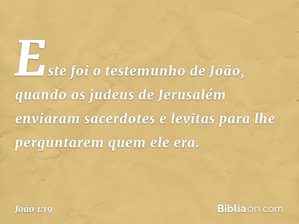 Este foi o testemunho de João, quando os judeus de Jerusalém enviaram sacerdotes e levitas para lhe perguntarem quem ele era. -- João 1:19