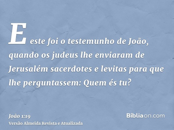 E este foi o testemunho de João, quando os judeus lhe enviaram de Jerusalém sacerdotes e levitas para que lhe perguntassem: Quem és tu?