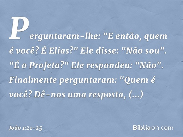 Perguntaram-lhe: "E então, quem é você? É Elias?"
Ele disse: "Não sou".
"É o Profeta?"
Ele respondeu: "Não". Finalmente perguntaram: "Quem é você? Dê-nos uma re