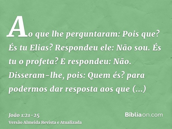 Ao que lhe perguntaram: Pois que? És tu Elias? Respondeu ele: Não sou. És tu o profeta? E respondeu: Não.Disseram-lhe, pois: Quem és? para podermos dar resposta