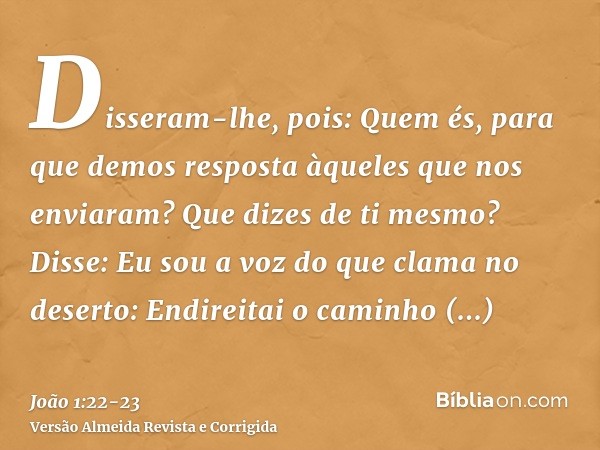 Disseram-lhe, pois: Quem és, para que demos resposta àqueles que nos enviaram? Que dizes de ti mesmo?Disse: Eu sou a voz do que clama no deserto: Endireitai o c