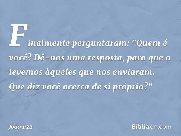 Finalmente perguntaram: "Quem é você? Dê-nos uma resposta, para que a levemos àqueles que nos enviaram. Que diz você acerca de si próprio?" -- João 1:22