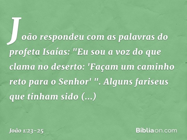 João respondeu com as palavras do profeta Isaías: "Eu sou a voz do que clama no deserto: 'Façam um caminho reto para o Senhor' ". Alguns fariseus que tinham sid