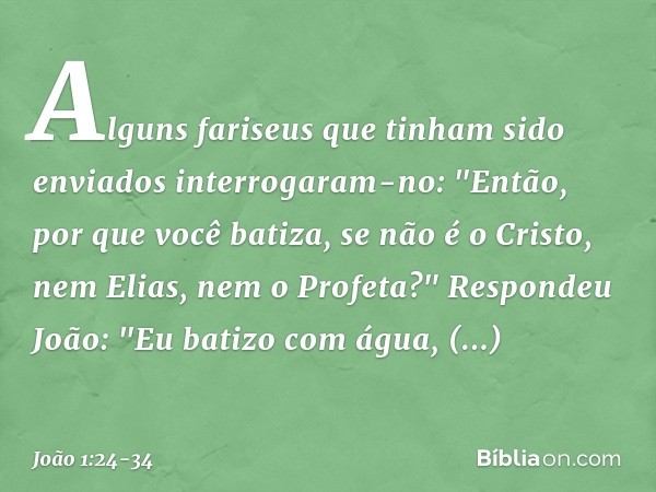 Alguns fariseus que tinham sido enviados interrogaram-no: "Então, por que você batiza, se não é o Cristo, nem Elias, nem o Profeta?" Respondeu João: "Eu batizo 