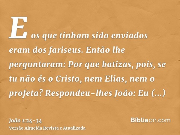 E os que tinham sido enviados eram dos fariseus.Então lhe perguntaram: Por que batizas, pois, se tu não és o Cristo, nem Elias, nem o profeta?Respondeu-lhes Joã